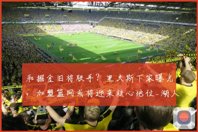 和掘金旧将联手？里夫斯下家曝光，加盟篮网或将迎来核心地位_湖人_合同_波特