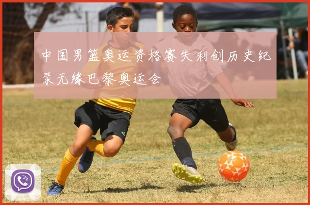 中国男篮奥运资格赛失利创历史纪录无缘巴黎奥运会