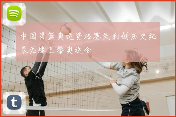 中国男篮奥运资格赛失利创历史纪录无缘巴黎奥运会