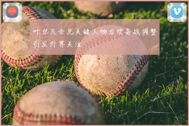 叶尔凡会见关键人物后续备战调整引发外界关注
