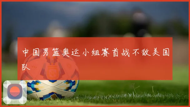 中国男篮奥运小组赛首战不敌美国队