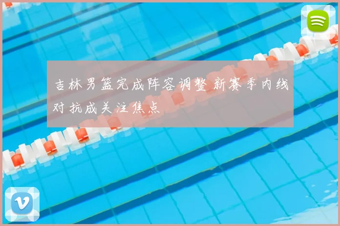 吉林男篮完成阵容调整 新赛季内线对抗成关注焦点