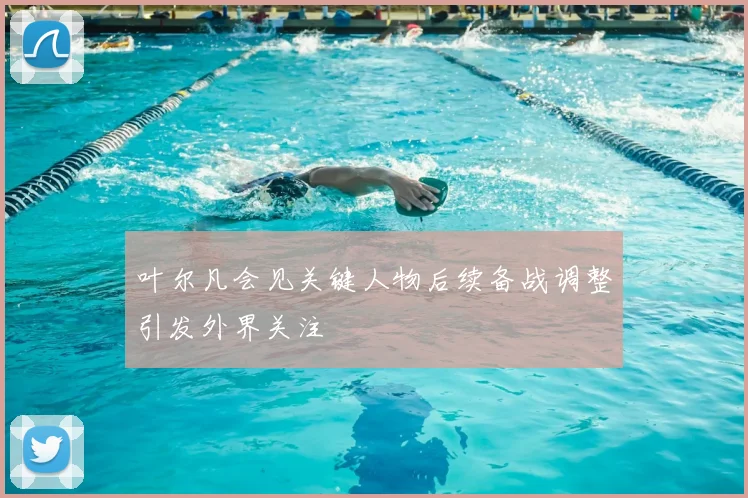 叶尔凡会见关键人物后续备战调整引发外界关注