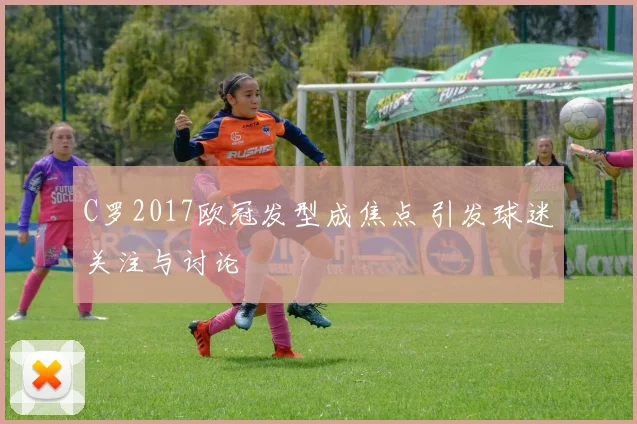 C罗2017欧冠发型成焦点 引发球迷关注与讨论