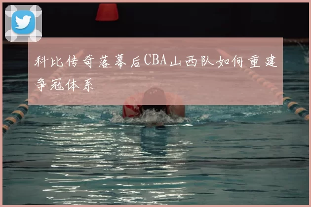 科比传奇落幕后CBA山西队如何重建争冠体系