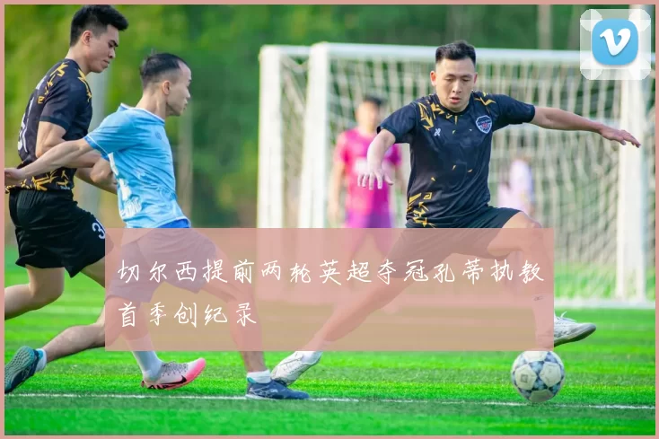 切尔西提前两轮英超夺冠孔蒂执教首季创纪录