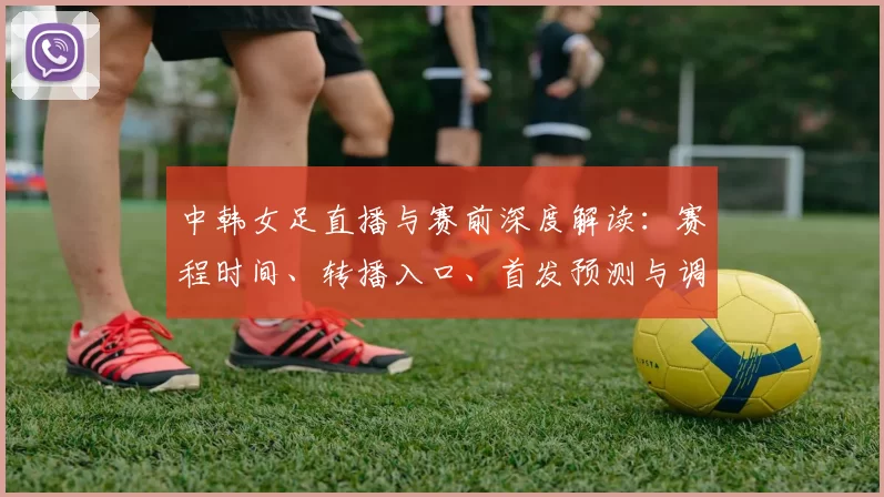 中韩女足直播与赛前深度解读：赛程时间、转播入口、首发预测与调整、伤停名单、关键球员对位及出线影响分析与看点点评