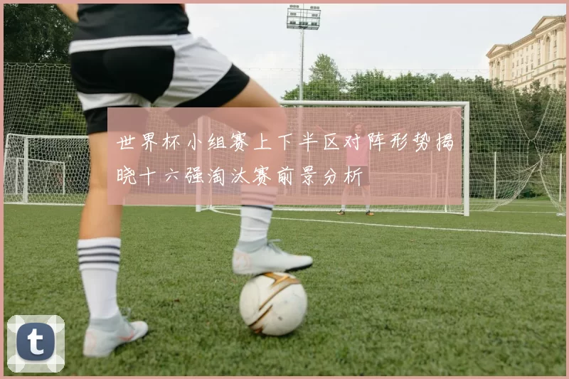 世界杯小组赛上下半区对阵形势揭晓十六强淘汰赛前景分析