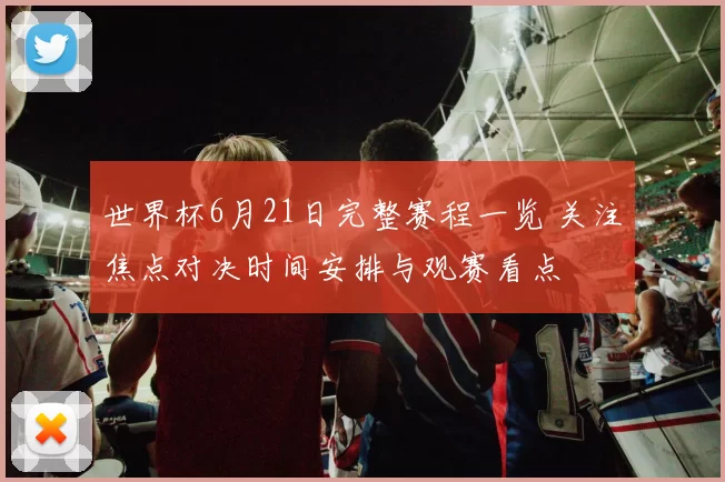 世界杯6月21日完整赛程一览 关注焦点对决时间安排与观赛看点