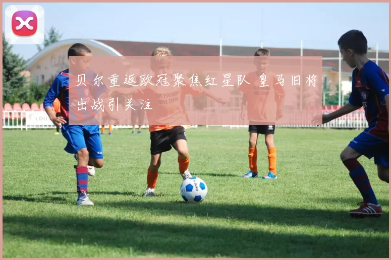 贝尔重返欧冠聚焦红星队 皇马旧将出战引关注