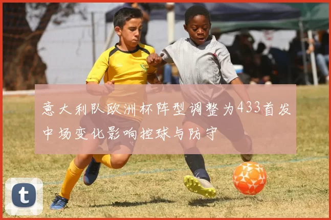 意大利队欧洲杯阵型调整为433首发中场变化影响控球与防守