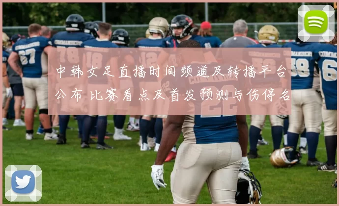 中韩女足直播时间频道及转播平台公布 比赛看点及首发预测与伤停名单解读