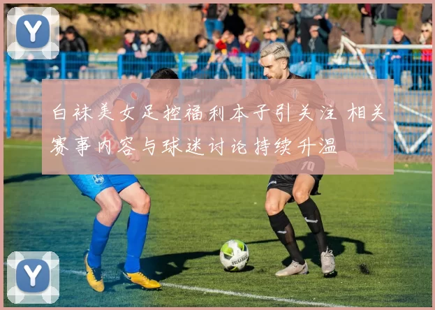 白袜美女足控福利本子引关注 相关赛事内容与球迷讨论持续升温