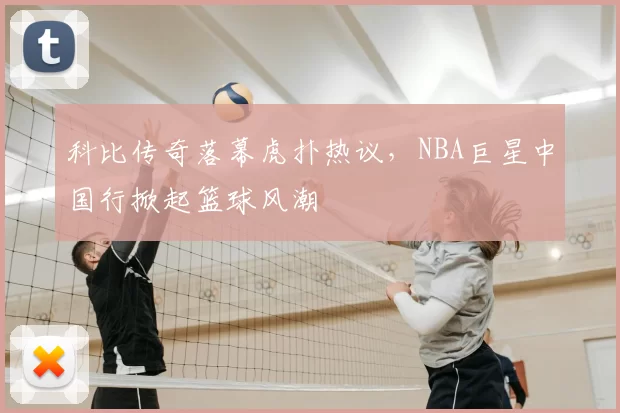 科比传奇落幕虎扑热议，NBA巨星中国行掀起篮球风潮