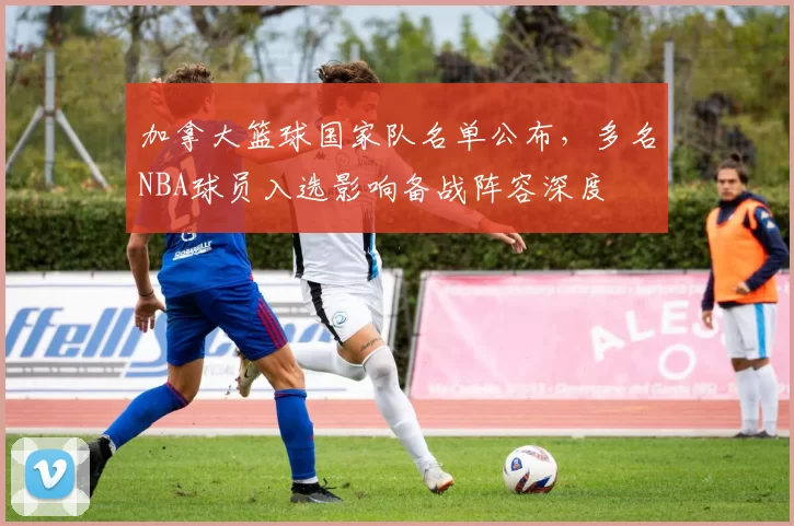 加拿大篮球国家队名单公布，多名NBA球员入选影响备战阵容深度