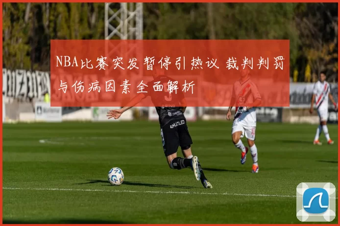 NBA比赛突发暂停引热议 裁判判罚与伤病因素全面解析