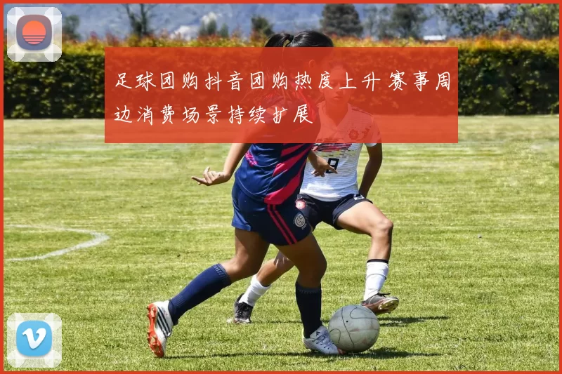 足球团购抖音团购热度上升 赛事周边消费场景持续扩展