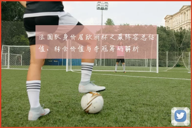法国队身价居欧洲杯之最阵容总估值、转会价值与夺冠筹码解析