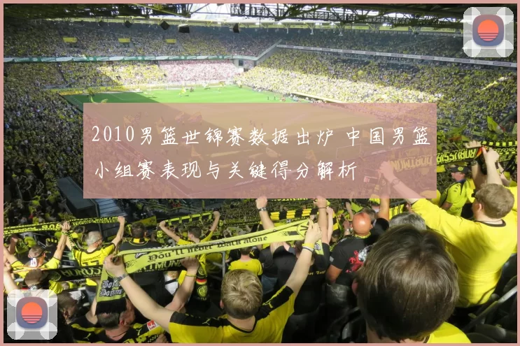 2010男篮世锦赛数据出炉 中国男篮小组赛表现与关键得分解析