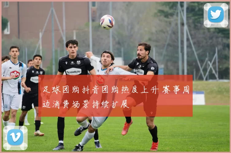 足球团购抖音团购热度上升 赛事周边消费场景持续扩展