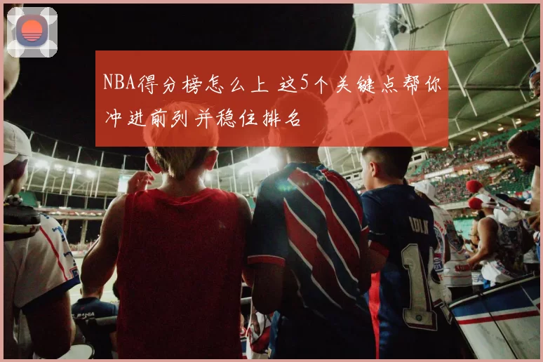 NBA得分榜怎么上 这5个关键点帮你冲进前列并稳住排名