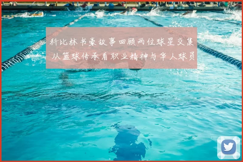 科比林书豪故事回顾两位球星交集 从篮球传承看职业精神与华人球员成长