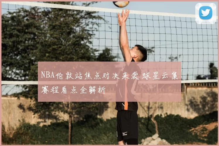 NBA伦敦站焦点对决来袭 球星云集赛程看点全解析