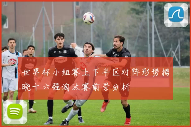 世界杯小组赛上下半区对阵形势揭晓十六强淘汰赛前景分析