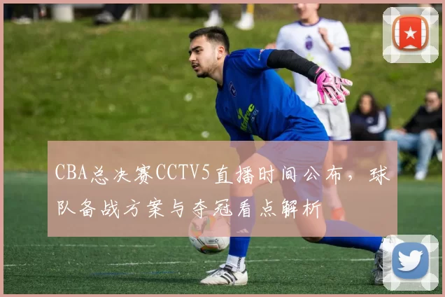 CBA总决赛CCTV5直播时间公布，球队备战方案与夺冠看点解析