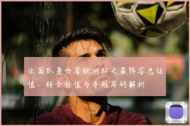 法国队身价居欧洲杯之最阵容总估值、转会价值与夺冠筹码解析
