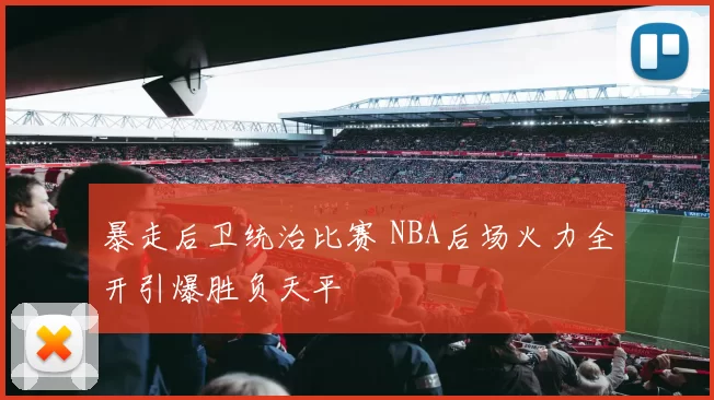 暴走后卫统治比赛 NBA后场火力全开引爆胜负天平