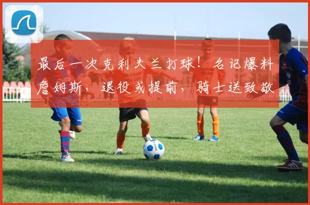 最后一次克利夫兰打球！名记爆料詹姆斯，退役或提前，骑士送致敬