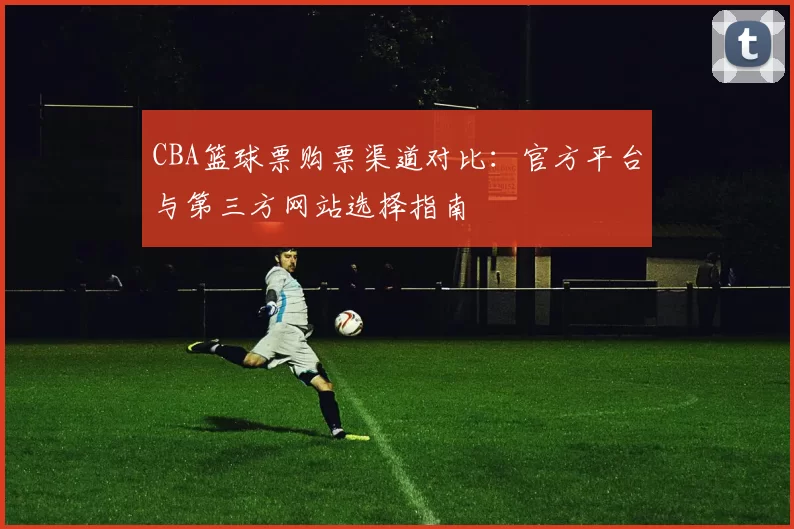 CBA篮球票购票渠道对比：官方平台与第三方网站选择指南