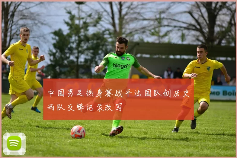 中国男足热身赛战平法国队创历史两队交锋记录改写