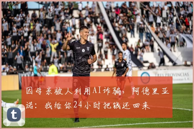 因母亲被人利用AI诈骗，阿德里亚诺：我给你24小时把钱还回来