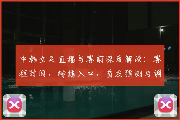 中韩女足直播与赛前深度解读:赛程时间、转播入口、首发预测与调整、伤停名单、关键球员对位及出线影响分析与看点点评
