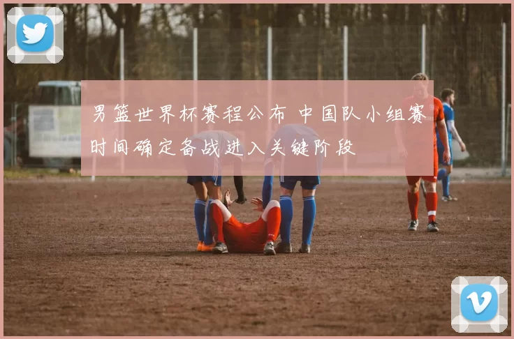 男篮世界杯赛程公布 中国队小组赛时间确定备战进入关键阶段