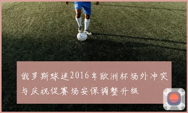 俄罗斯球迷2016年欧洲杯场外冲突与庆祝促赛场安保调整升级