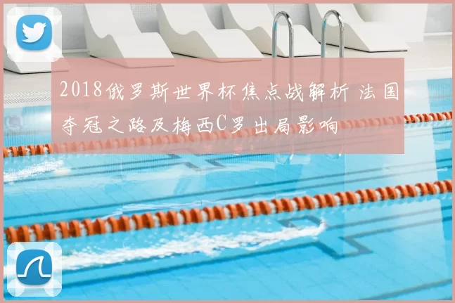 2018俄罗斯世界杯焦点战解析 法国夺冠之路及梅西C罗出局影响