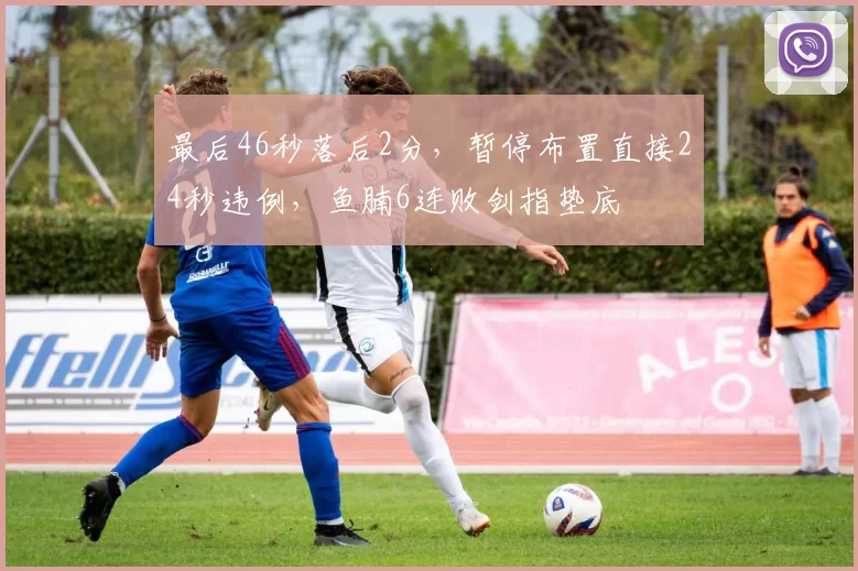 最后46秒落后2分，暂停布置直接24秒违例，鱼腩6连败剑指垫底