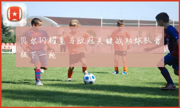 贝尔闪耀皇马欧冠关键战助球队晋级下一轮