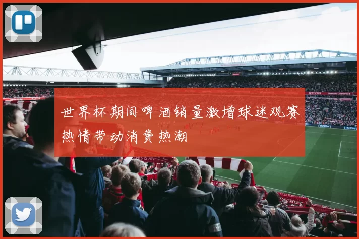 世界杯期间啤酒销量激增球迷观赛热情带动消费热潮