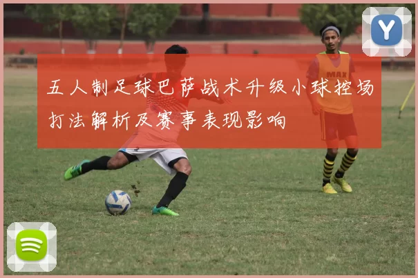 五人制足球巴萨战术升级小球控场打法解析及赛事表现影响