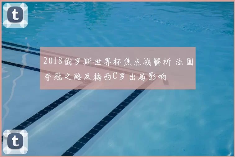 2018俄罗斯世界杯焦点战解析 法国夺冠之路及梅西C罗出局影响