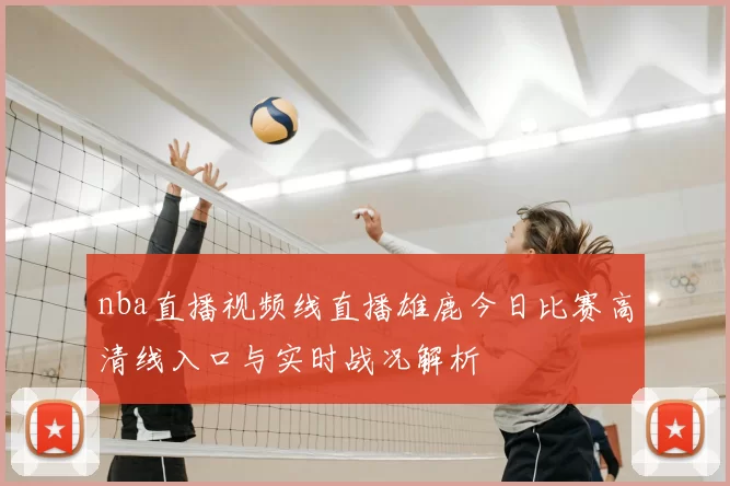 nba直播视频线直播雄鹿今日比赛高清线入口与实时战况解析