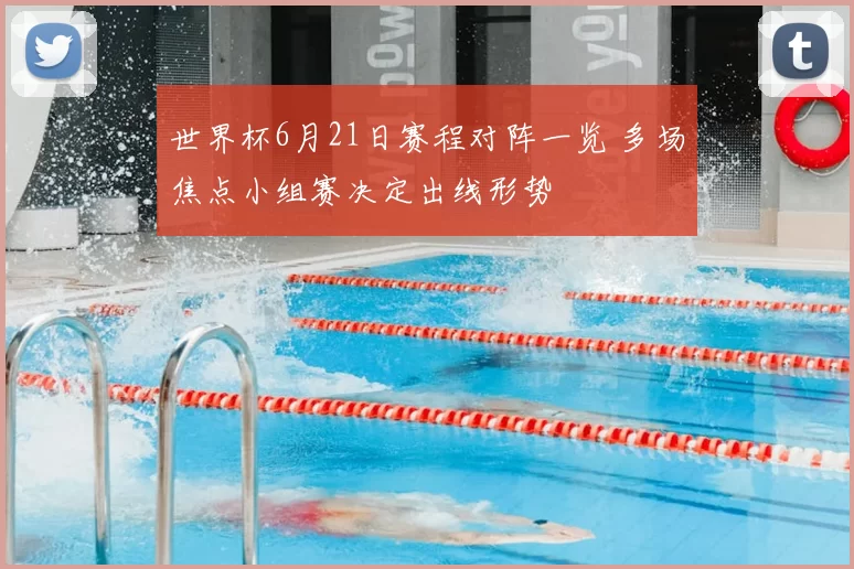 世界杯6月21日赛程对阵一览 多场焦点小组赛决定出线形势