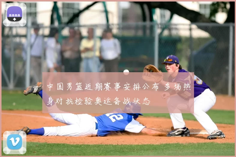 中国男篮近期赛事安排公布 多场热身对抗检验奥运备战状态