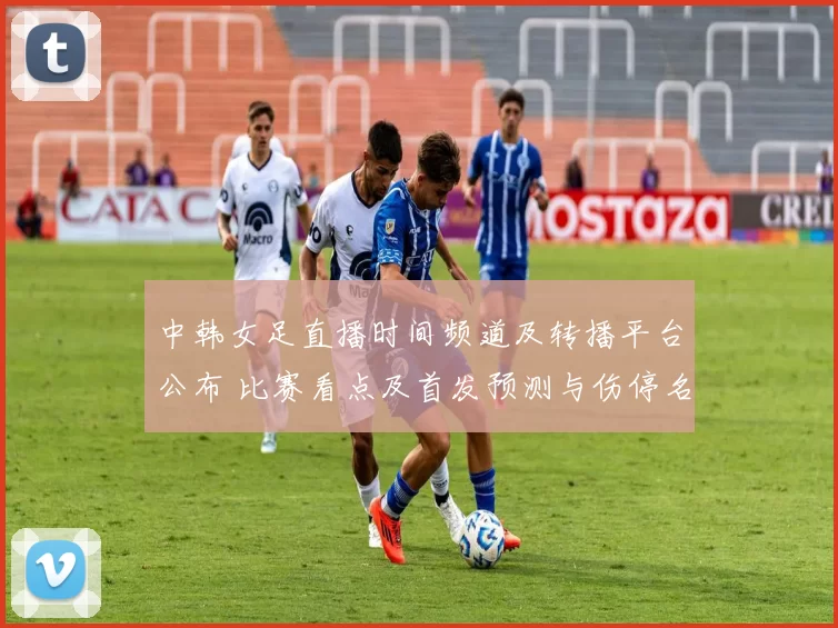 中韩女足直播时间频道及转播平台公布 比赛看点及首发预测与伤停名单解读