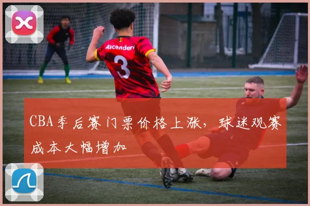 CBA季后赛门票价格上涨,球迷观赛成本大幅增加