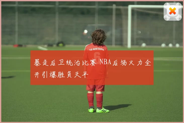 暴走后卫统治比赛 NBA后场火力全开引爆胜负天平